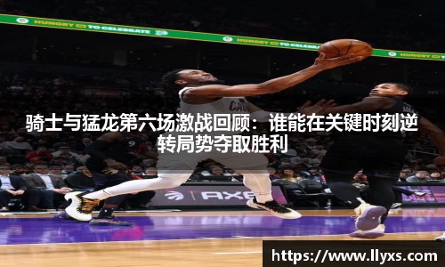 骑士与猛龙第六场激战回顾：谁能在关键时刻逆转局势夺取胜利